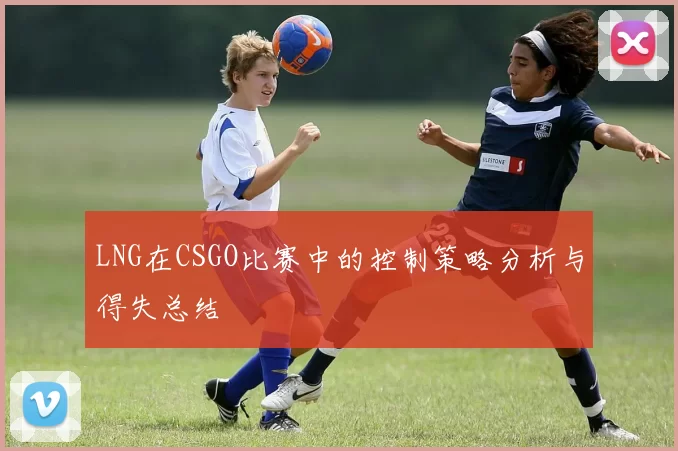 LNG在CSGO比赛中的控制策略分析与得失总结