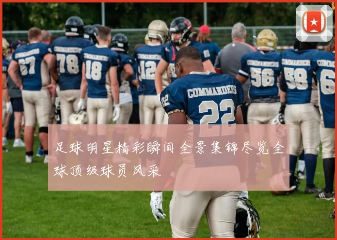 足球明星精彩瞬间全景集锦尽览全球顶级球员风采