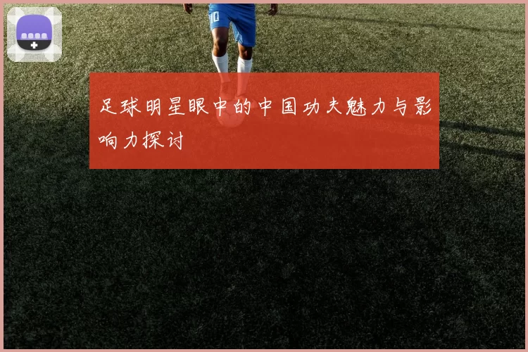 足球明星眼中的中国功夫魅力与影响力探讨