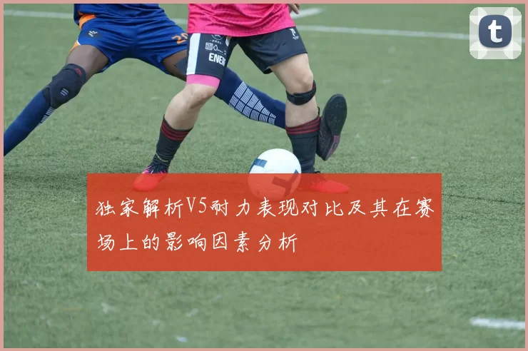 独家解析V5耐力表现对比及其在赛场上的影响因素分析
